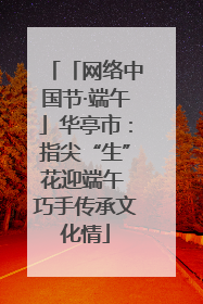 「网络中国节·端午」华亭市：指尖“生”花迎端午 巧手传承文化情