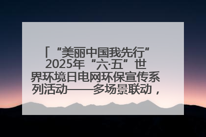 “美丽中国我先行” 2025年“六·五”世界环境日电网环保宣传系列活动——多场景联动，共筑生态发展新图景