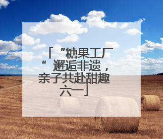 “糖果工厂”邂逅非遗，亲子共赴甜趣六一