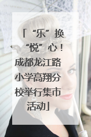 “乐”换“悦”心！成都龙江路小学高翔分校举行集市活动