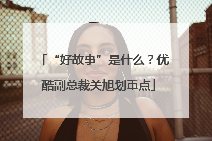 “好故事”是什么？优酷副总裁关旭划重点