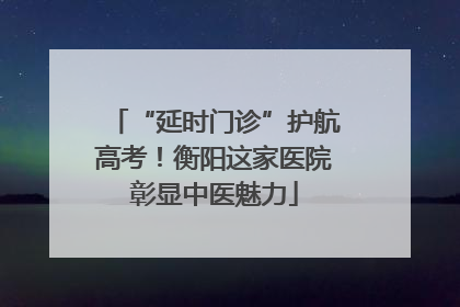 “延时门诊”护航高考！衡阳这家医院彰显中医魅力