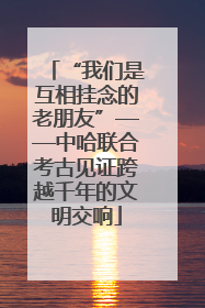 “我们是互相挂念的老朋友”——中哈联合考古见证跨越千年的文明交响