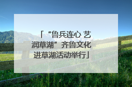 “鲁兵连心 艺润草湖”齐鲁文化进草湖活动举行