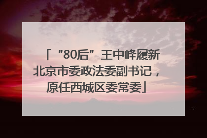 “80后”王中峰履新北京市委政法委副书记，原任西城区委常委