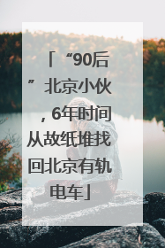 “90后”北京小伙，6年时间从故纸堆找回北京有轨电车