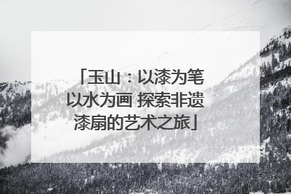 玉山：以漆为笔 以水为画 探索非遗漆扇的艺术之旅