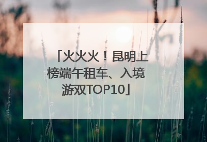 火火火！昆明上榜端午租车、入境游双TOP10