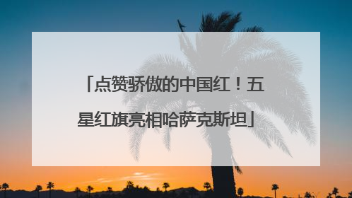 点赞骄傲的中国红！五星红旗亮相哈萨克斯坦