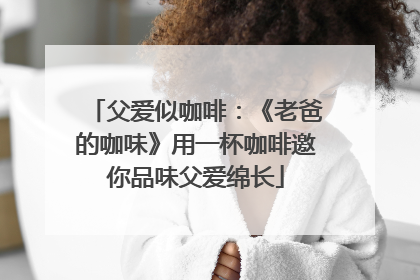 父爱似咖啡：《老爸的咖味》用一杯咖啡邀你品味父爱绵长