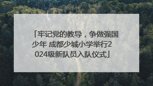 牢记党的教导，争做强国少年 成都少城小学举行2024级新队员入队仪式