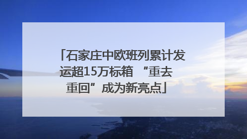 石家庄中欧班列累计发运超15万标箱 “重去重回”成为新亮点