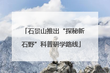 石景山推出“探秘新石野”科普研学路线