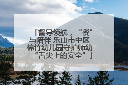 督导领航，“餐”与陪伴 乐山市中区棉竹幼儿园守护师幼“舌尖上的安全”