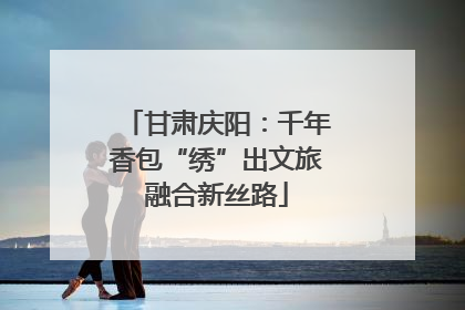 甘肃庆阳：千年香包“绣”出文旅融合新丝路