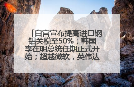 白宫宣布提高进口钢铝关税至50%；韩国李在明总统任期正式开始；超越微软，英伟达重回全球市值第一；华熙生物回应近期风波丨每经早参