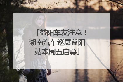 益阳车友注意！湖南汽车巡展益阳站本周五启幕