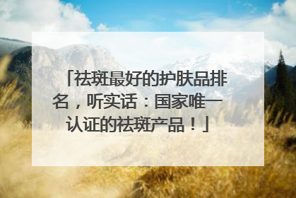 祛斑最好的护肤品排名，听实话：国家唯一认证的祛斑产品！