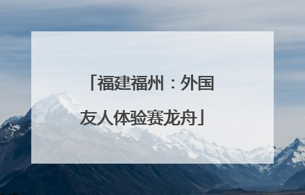 福建福州：外国友人体验赛龙舟