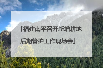 福建南平召开新增耕地后期管护工作现场会