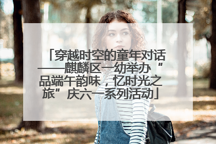 穿越时空的童年对话——麒麟区一幼举办“品端午韵味，忆时光之旅”庆六一系列活动