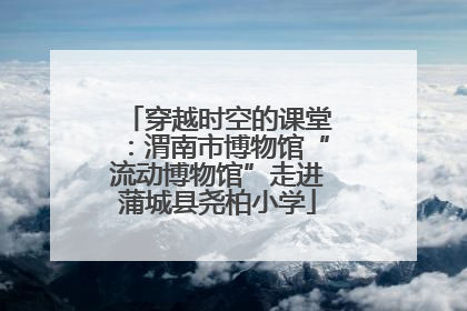 穿越时空的课堂：渭南市博物馆“流动博物馆”走进蒲城县尧柏小学