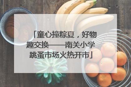 童心撞粽夏，好物趣交换——南关小学跳蚤市场火热开市