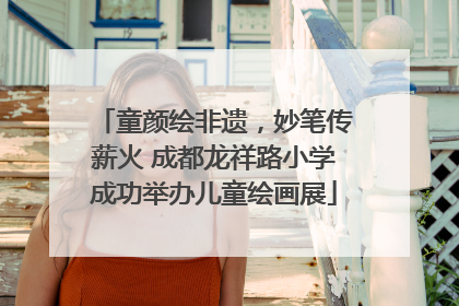 童颜绘非遗，妙笔传薪火 成都龙祥路小学成功举办儿童绘画展