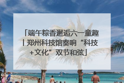 端午粽香邂逅六一童趣丨郑州科技馆奏响“科技+文化”双节和弦