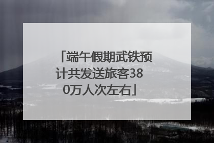 端午假期武铁预计共发送旅客380万人次左右