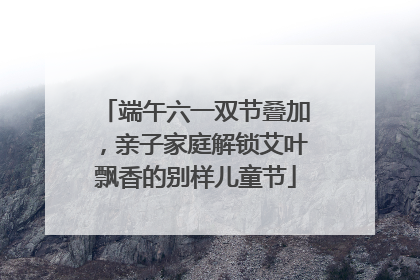 端午六一双节叠加，亲子家庭解锁艾叶飘香的别样儿童节