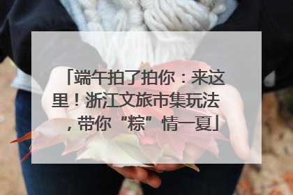 端午拍了拍你：来这里！浙江文旅市集玩法，带你“粽”情一夏