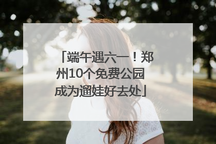 端午遇六一！郑州10个免费公园成为遛娃好去处