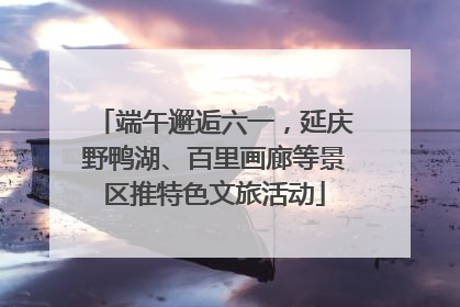 端午邂逅六一，延庆野鸭湖、百里画廊等景区推特色文旅活动