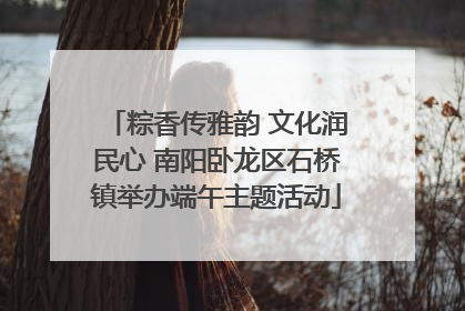 粽香传雅韵 文化润民心 南阳卧龙区石桥镇举办端午主题活动