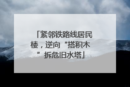 紧邻铁路线居民楼，逆向“搭积木”拆危旧水塔