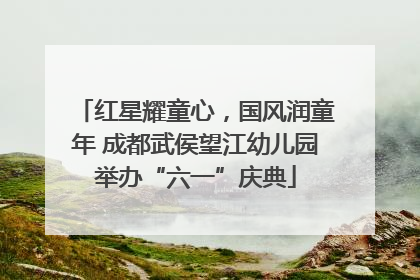 红星耀童心，国风润童年 成都武侯望江幼儿园举办“六一”庆典