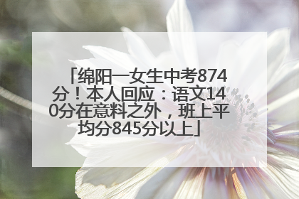 绵阳一女生中考874分！本人回应：语文140分在意料之外，班上平均分845分以上