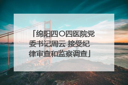 绵阳四〇四医院党委书记周云 接受纪律审查和监察调查