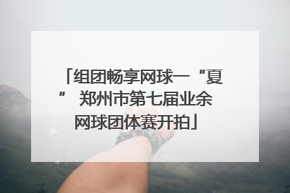 组团畅享网球一“夏” 郑州市第七届业余网球团体赛开拍