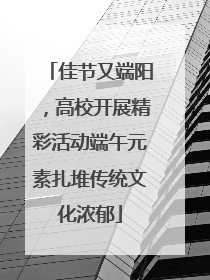 佳节又端阳，高校开展精彩活动端午元素扎堆传统文化浓郁