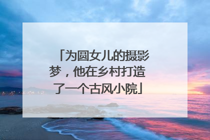 为圆女儿的摄影梦，他在乡村打造了一个古风小院