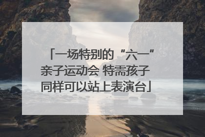 一场特别的“六一”亲子运动会 特需孩子同样可以站上表演台