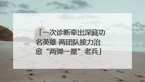 一次诊断牵出深藏功名英雄 两团队接力治愈“两弹一星”老兵