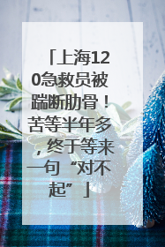 上海120急救员被踹断肋骨！苦等半年多，终于等来一句“对不起”