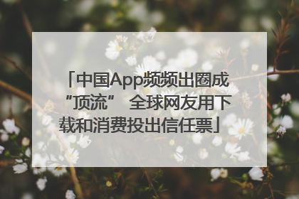 中国App频频出圈成“顶流” 全球网友用下载和消费投出信任票