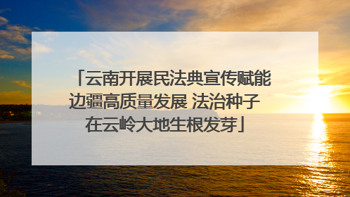 云南开展民法典宣传赋能边疆高质量发展 法治种子在云岭大地生根发芽