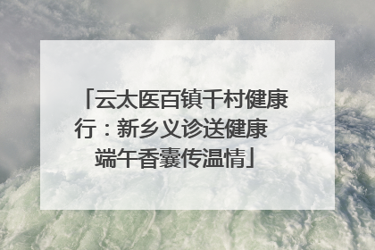 云太医百镇千村健康行：新乡义诊送健康 端午香囊传温情