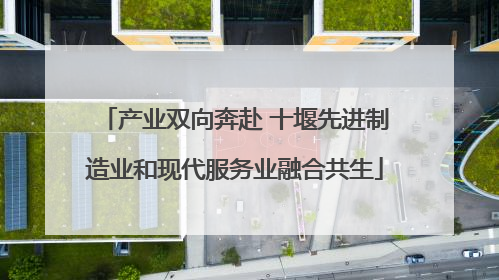 产业双向奔赴 十堰先进制造业和现代服务业融合共生