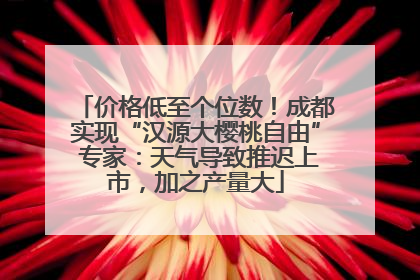 价格低至个位数！成都实现“汉源大樱桃自由” 专家：天气导致推迟上市，加之产量大